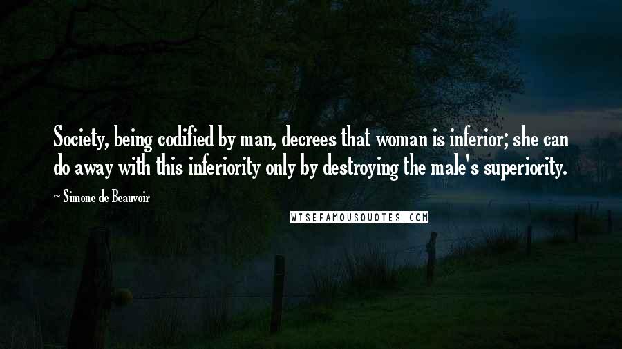 Simone De Beauvoir Quotes: Society, being codified by man, decrees that woman is inferior; she can do away with this inferiority only by destroying the male's superiority.