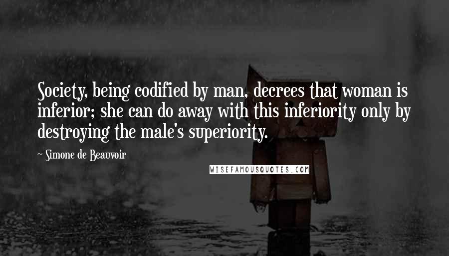 Simone De Beauvoir Quotes: Society, being codified by man, decrees that woman is inferior; she can do away with this inferiority only by destroying the male's superiority.