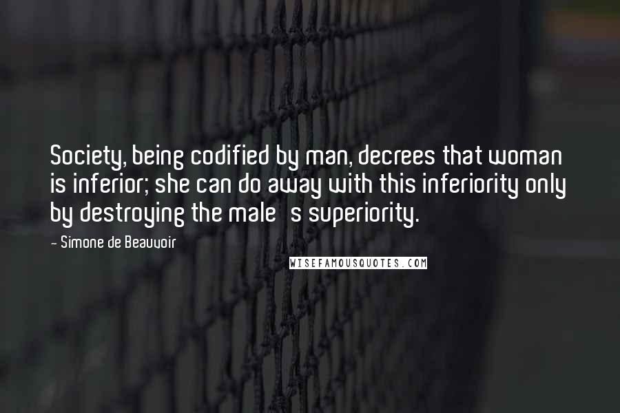 Simone De Beauvoir Quotes: Society, being codified by man, decrees that woman is inferior; she can do away with this inferiority only by destroying the male's superiority.