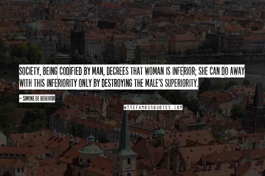 Simone De Beauvoir Quotes: Society, being codified by man, decrees that woman is inferior; she can do away with this inferiority only by destroying the male's superiority.