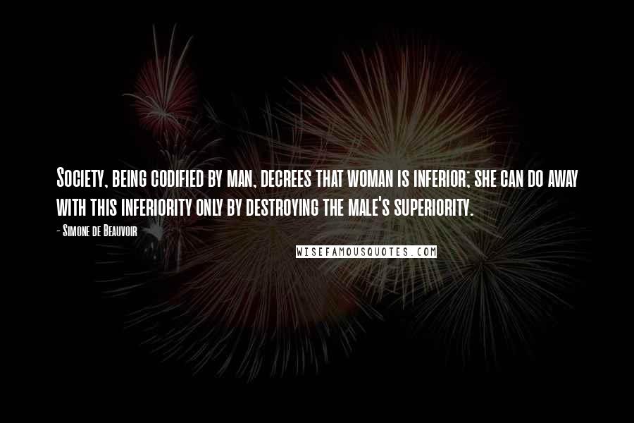 Simone De Beauvoir Quotes: Society, being codified by man, decrees that woman is inferior; she can do away with this inferiority only by destroying the male's superiority.