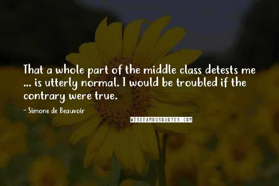 Simone De Beauvoir Quotes: That a whole part of the middle class detests me ... is utterly normal. I would be troubled if the contrary were true.