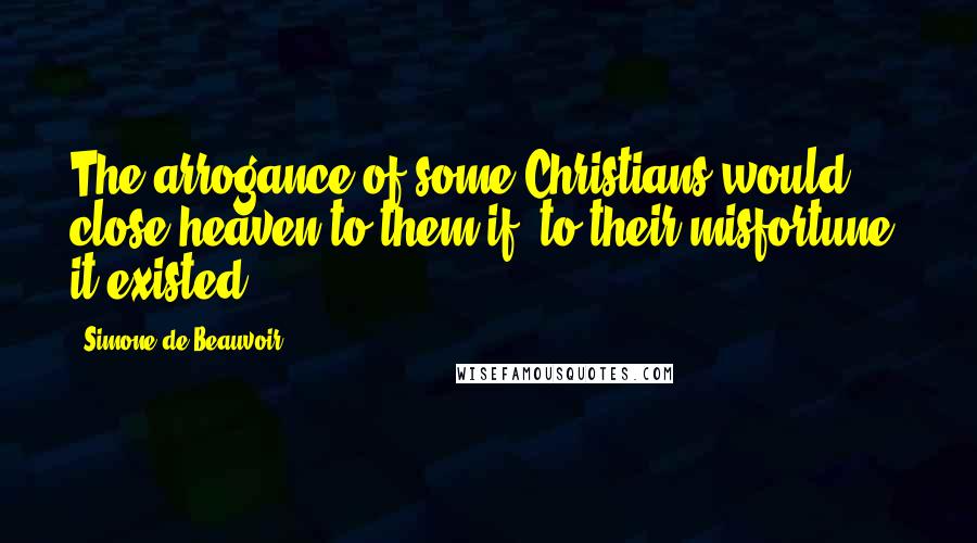 Simone De Beauvoir Quotes: The arrogance of some Christians would close heaven to them if, to their misfortune, it existed.