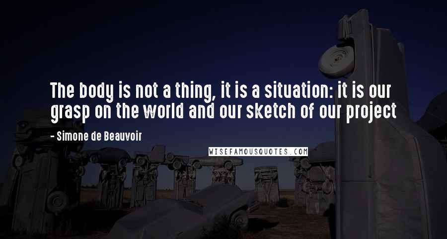 Simone De Beauvoir Quotes: The body is not a thing, it is a situation: it is our grasp on the world and our sketch of our project