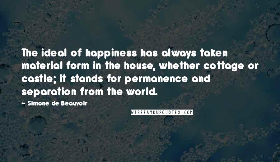 Simone De Beauvoir Quotes: The ideal of happiness has always taken material form in the house, whether cottage or castle; it stands for permanence and separation from the world.