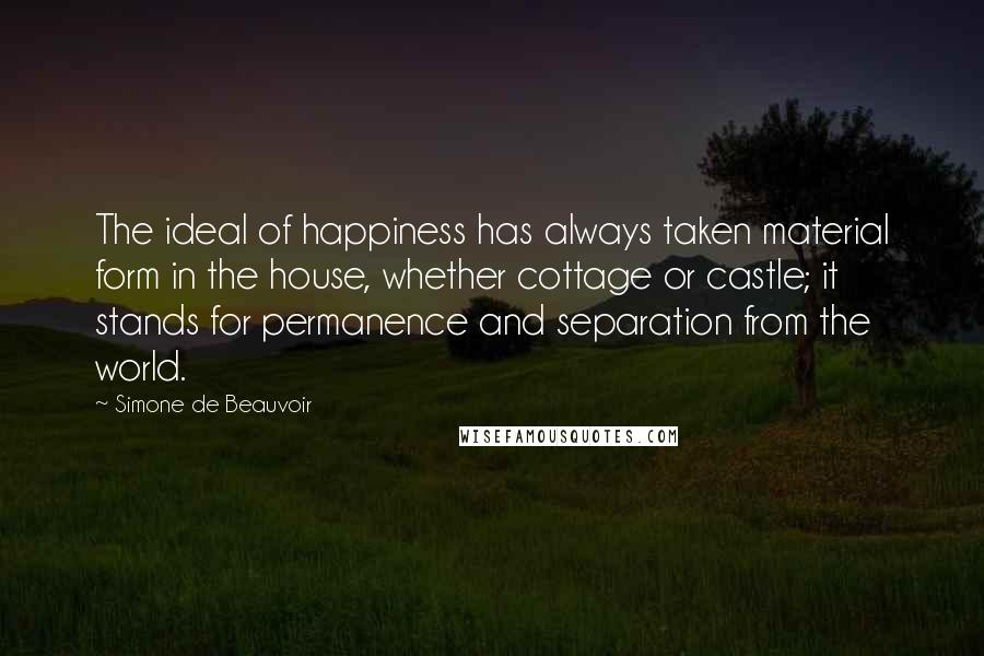 Simone De Beauvoir Quotes: The ideal of happiness has always taken material form in the house, whether cottage or castle; it stands for permanence and separation from the world.
