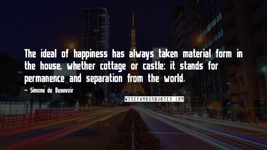 Simone De Beauvoir Quotes: The ideal of happiness has always taken material form in the house, whether cottage or castle; it stands for permanence and separation from the world.