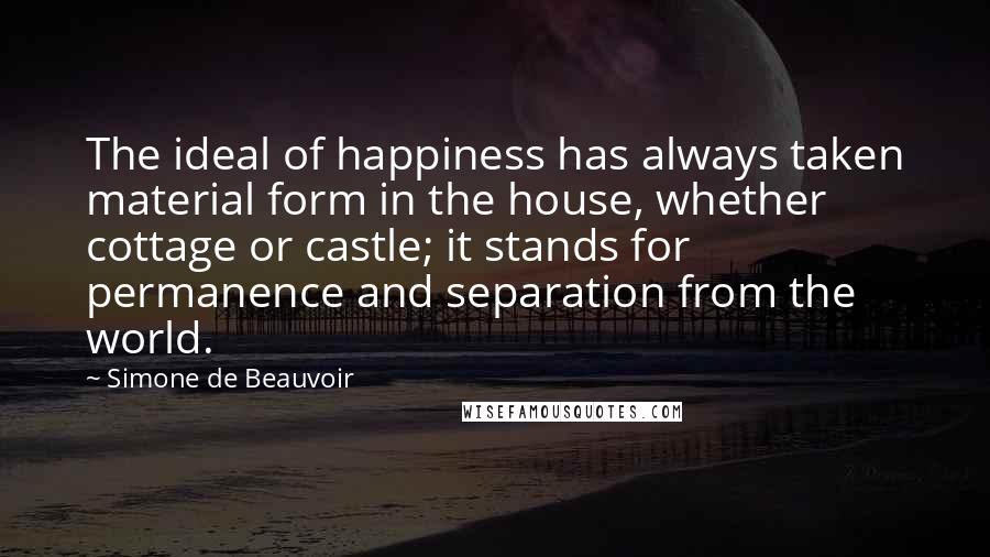 Simone De Beauvoir Quotes: The ideal of happiness has always taken material form in the house, whether cottage or castle; it stands for permanence and separation from the world.