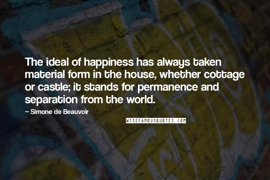 Simone De Beauvoir Quotes: The ideal of happiness has always taken material form in the house, whether cottage or castle; it stands for permanence and separation from the world.