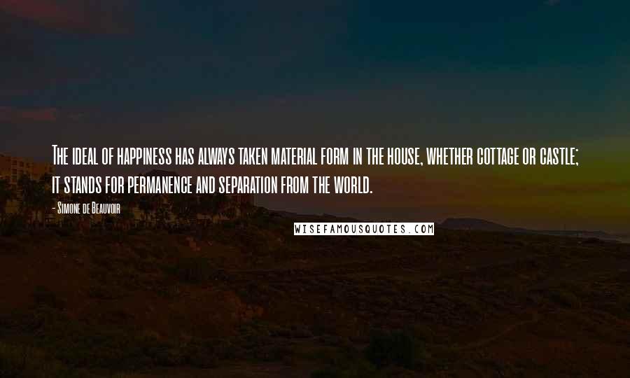 Simone De Beauvoir Quotes: The ideal of happiness has always taken material form in the house, whether cottage or castle; it stands for permanence and separation from the world.