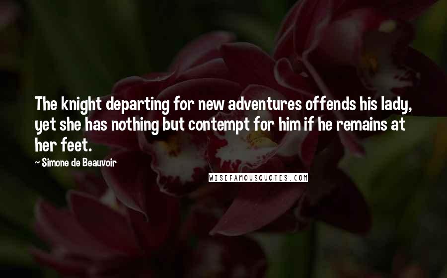Simone De Beauvoir Quotes: The knight departing for new adventures offends his lady, yet she has nothing but contempt for him if he remains at her feet.
