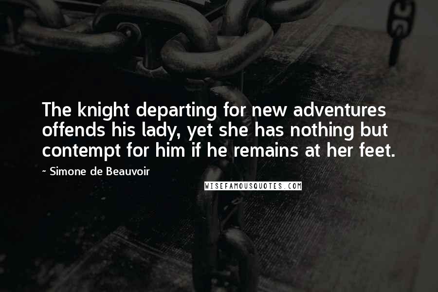 Simone De Beauvoir Quotes: The knight departing for new adventures offends his lady, yet she has nothing but contempt for him if he remains at her feet.