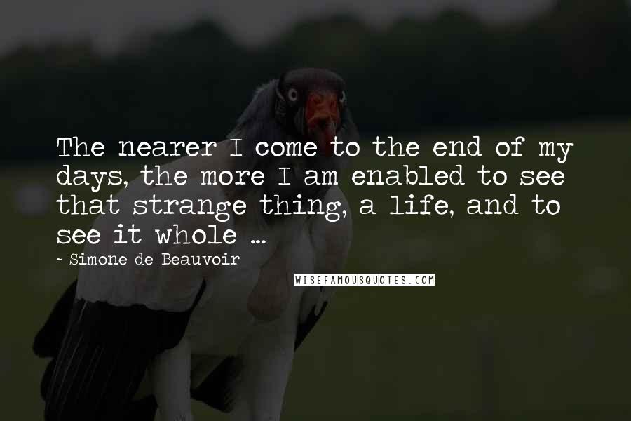 Simone De Beauvoir Quotes: The nearer I come to the end of my days, the more I am enabled to see that strange thing, a life, and to see it whole ...