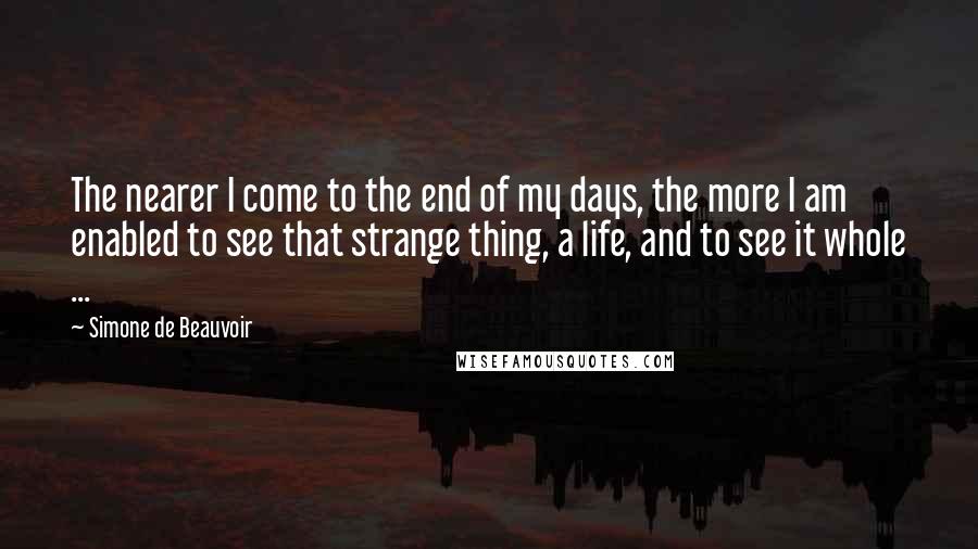 Simone De Beauvoir Quotes: The nearer I come to the end of my days, the more I am enabled to see that strange thing, a life, and to see it whole ...