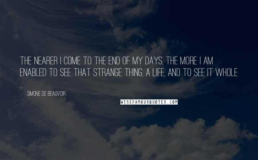 Simone De Beauvoir Quotes: The nearer I come to the end of my days, the more I am enabled to see that strange thing, a life, and to see it whole ...