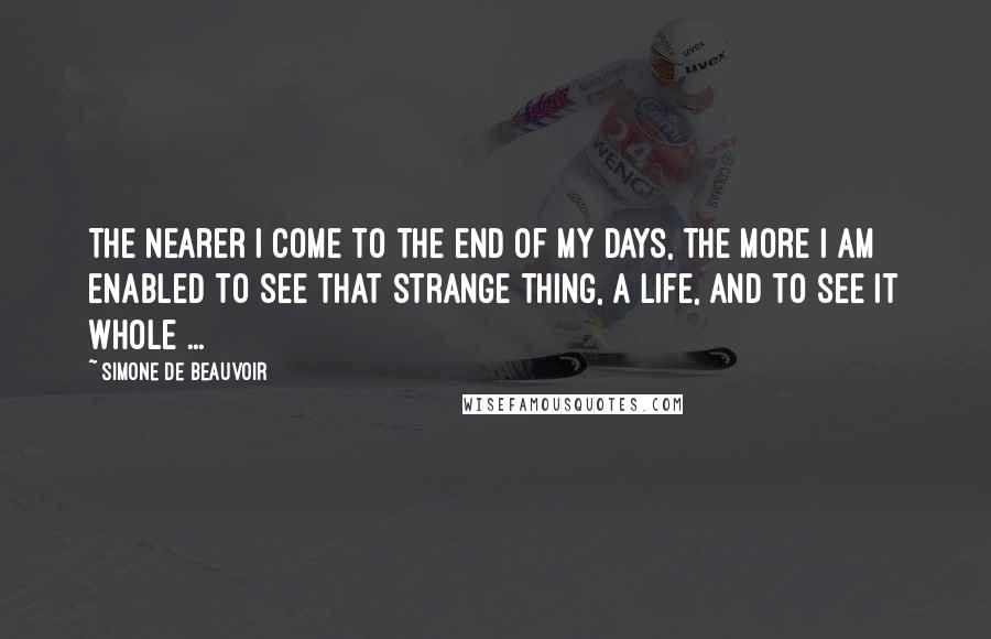 Simone De Beauvoir Quotes: The nearer I come to the end of my days, the more I am enabled to see that strange thing, a life, and to see it whole ...