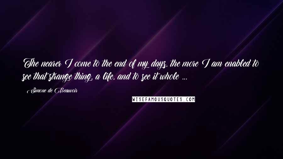 Simone De Beauvoir Quotes: The nearer I come to the end of my days, the more I am enabled to see that strange thing, a life, and to see it whole ...