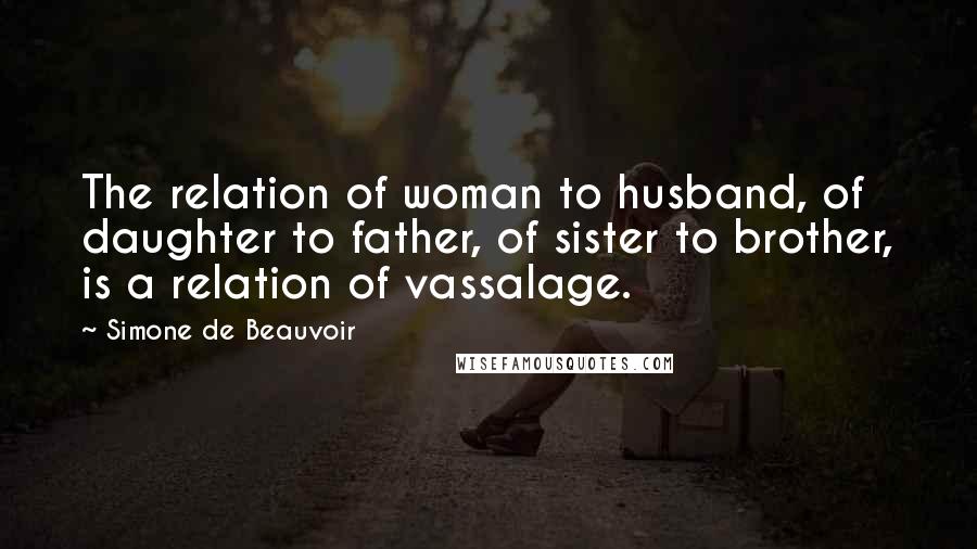 Simone De Beauvoir Quotes: The relation of woman to husband, of daughter to father, of sister to brother, is a relation of vassalage.