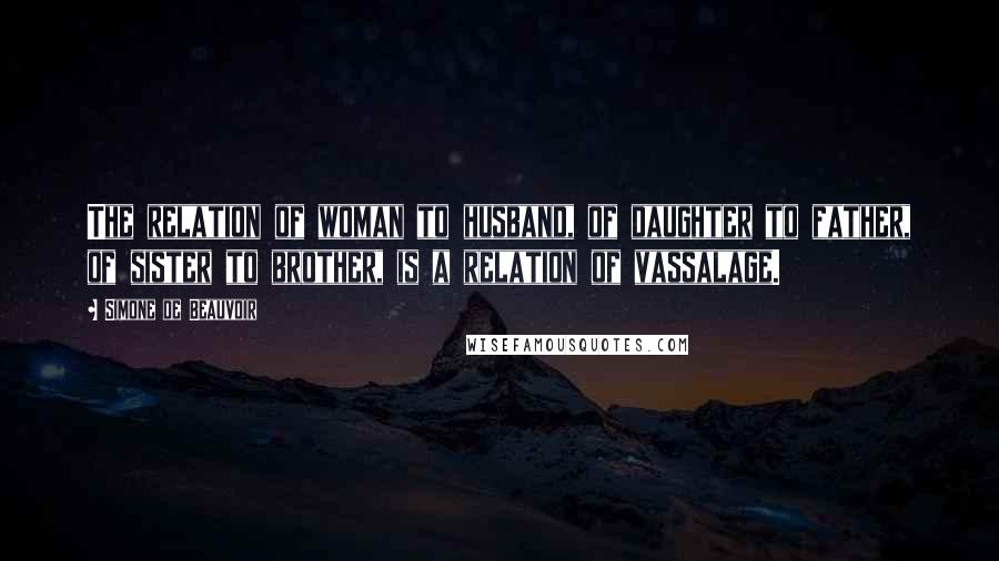 Simone De Beauvoir Quotes: The relation of woman to husband, of daughter to father, of sister to brother, is a relation of vassalage.