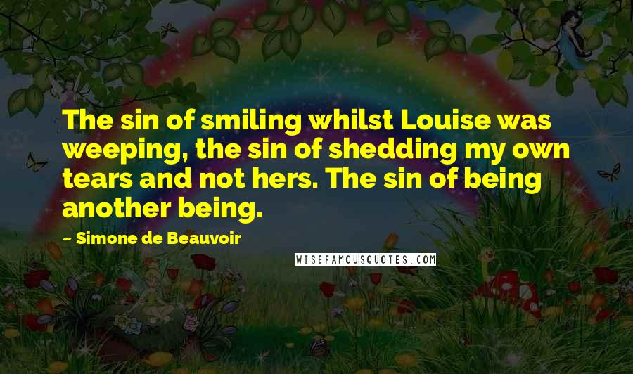 Simone De Beauvoir Quotes: The sin of smiling whilst Louise was weeping, the sin of shedding my own tears and not hers. The sin of being another being.