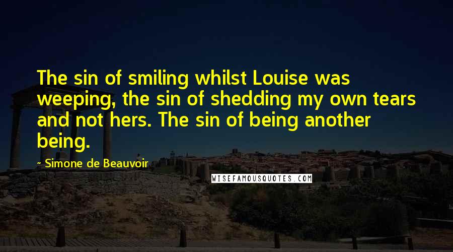Simone De Beauvoir Quotes: The sin of smiling whilst Louise was weeping, the sin of shedding my own tears and not hers. The sin of being another being.