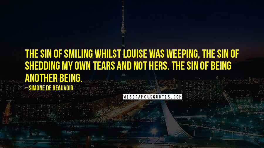 Simone De Beauvoir Quotes: The sin of smiling whilst Louise was weeping, the sin of shedding my own tears and not hers. The sin of being another being.