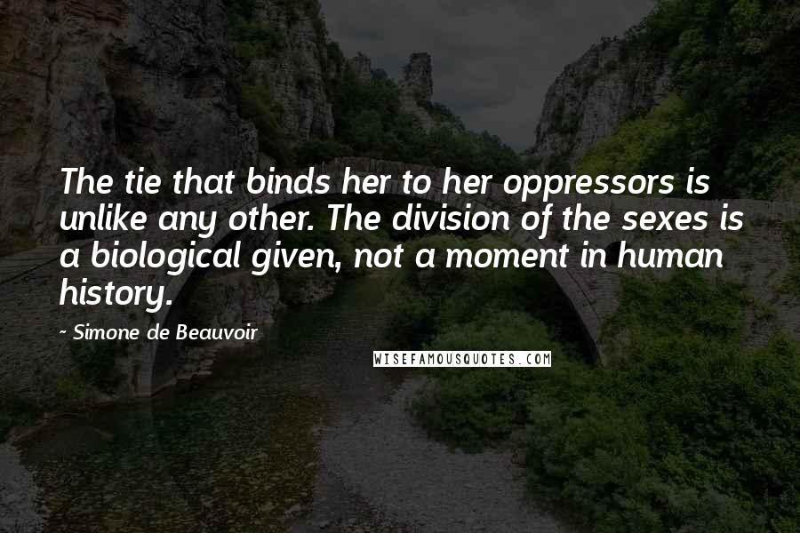 Simone De Beauvoir Quotes: The tie that binds her to her oppressors is unlike any other. The division of the sexes is a biological given, not a moment in human history.