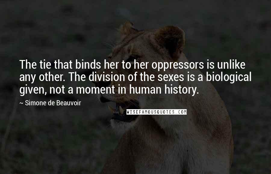 Simone De Beauvoir Quotes: The tie that binds her to her oppressors is unlike any other. The division of the sexes is a biological given, not a moment in human history.