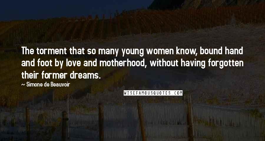 Simone De Beauvoir Quotes: The torment that so many young women know, bound hand and foot by love and motherhood, without having forgotten their former dreams.