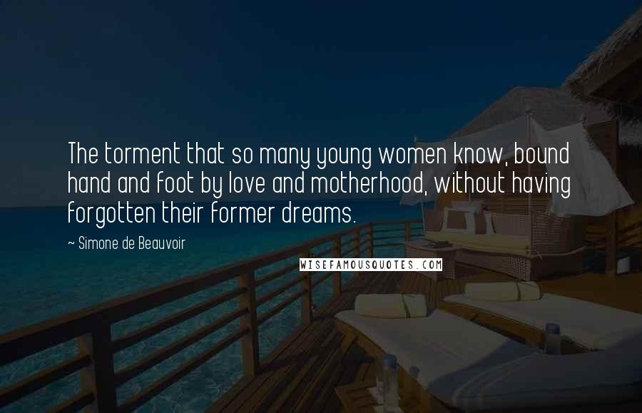 Simone De Beauvoir Quotes: The torment that so many young women know, bound hand and foot by love and motherhood, without having forgotten their former dreams.