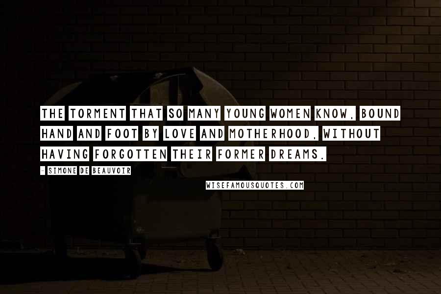 Simone De Beauvoir Quotes: The torment that so many young women know, bound hand and foot by love and motherhood, without having forgotten their former dreams.