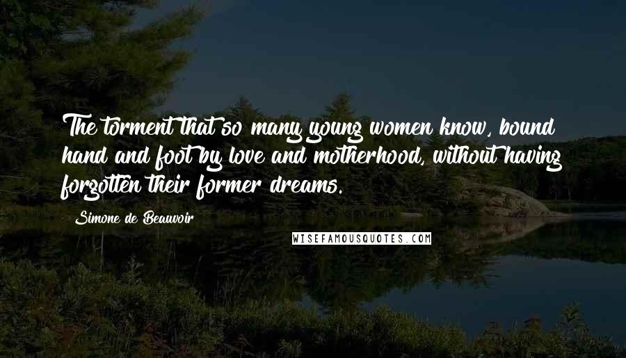 Simone De Beauvoir Quotes: The torment that so many young women know, bound hand and foot by love and motherhood, without having forgotten their former dreams.