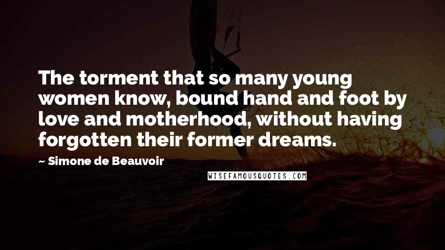 Simone De Beauvoir Quotes: The torment that so many young women know, bound hand and foot by love and motherhood, without having forgotten their former dreams.