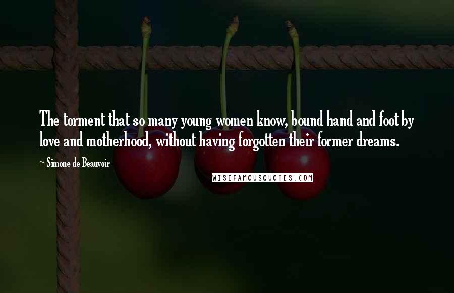 Simone De Beauvoir Quotes: The torment that so many young women know, bound hand and foot by love and motherhood, without having forgotten their former dreams.