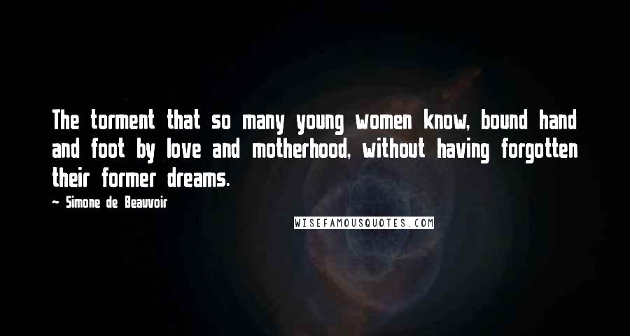 Simone De Beauvoir Quotes: The torment that so many young women know, bound hand and foot by love and motherhood, without having forgotten their former dreams.