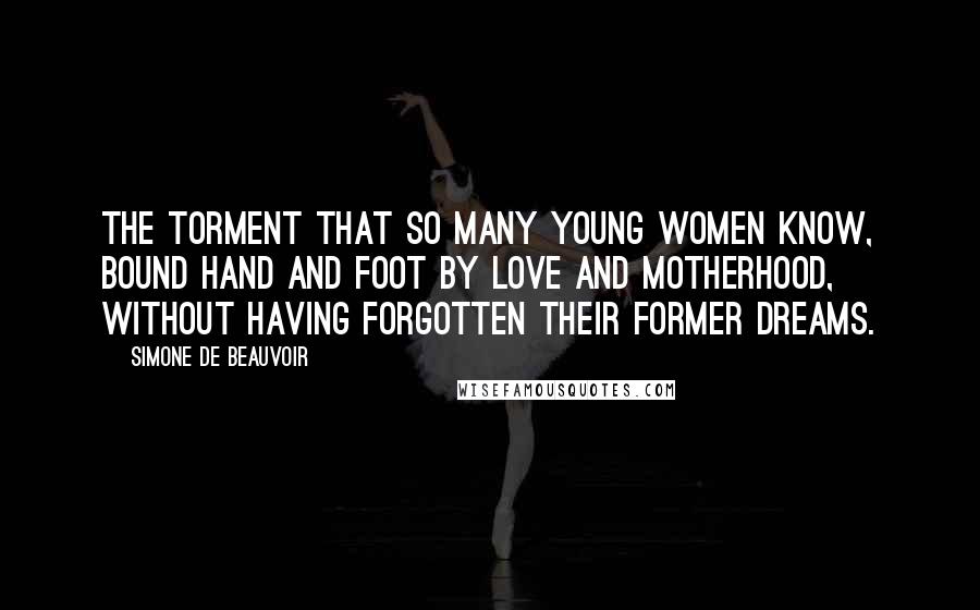 Simone De Beauvoir Quotes: The torment that so many young women know, bound hand and foot by love and motherhood, without having forgotten their former dreams.