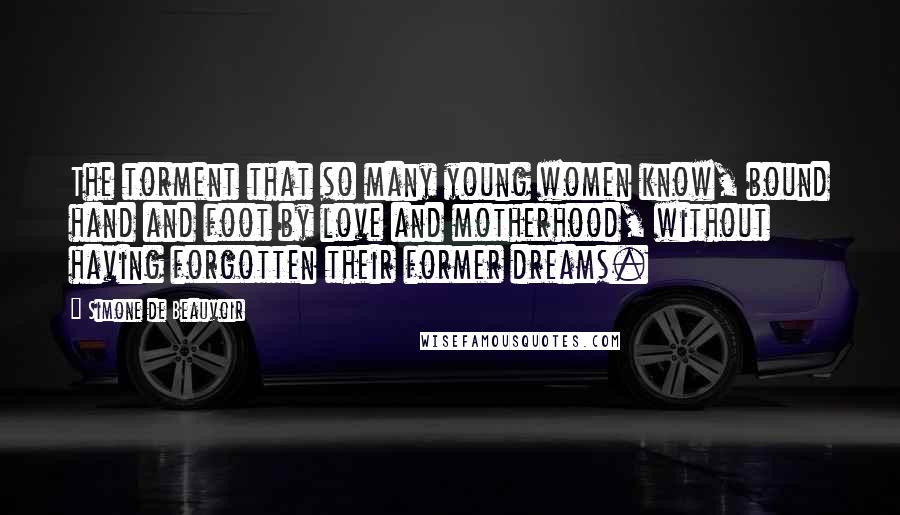 Simone De Beauvoir Quotes: The torment that so many young women know, bound hand and foot by love and motherhood, without having forgotten their former dreams.