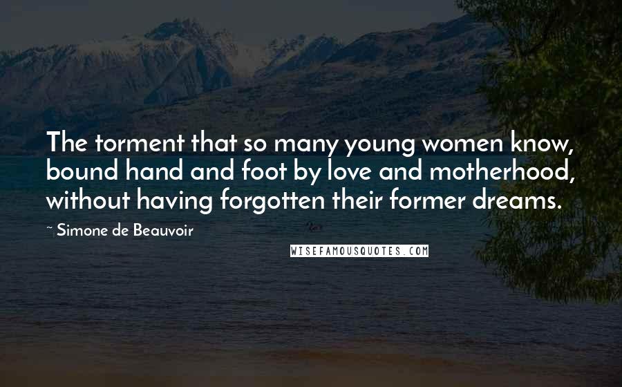 Simone De Beauvoir Quotes: The torment that so many young women know, bound hand and foot by love and motherhood, without having forgotten their former dreams.