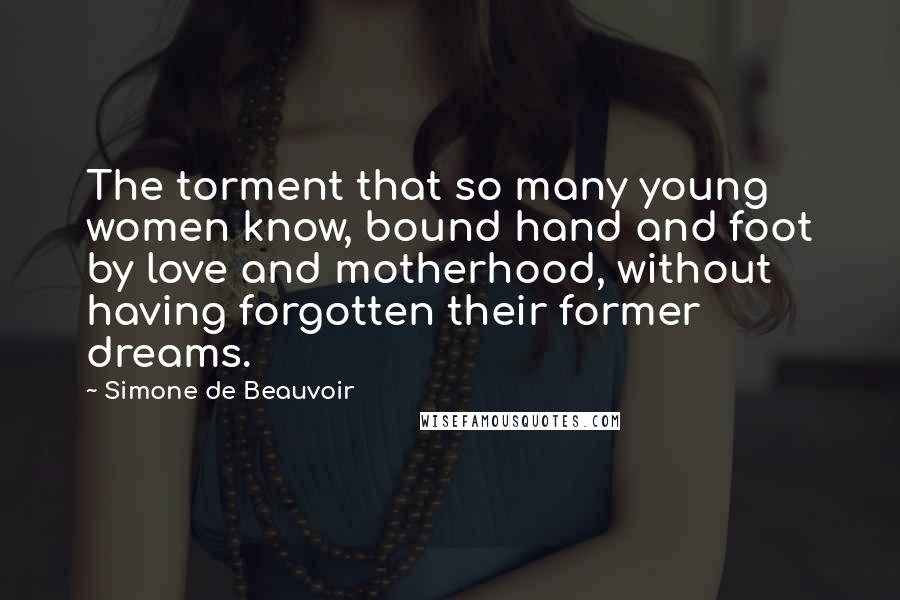 Simone De Beauvoir Quotes: The torment that so many young women know, bound hand and foot by love and motherhood, without having forgotten their former dreams.