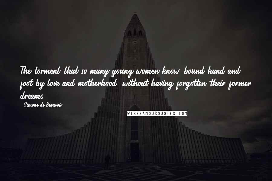 Simone De Beauvoir Quotes: The torment that so many young women know, bound hand and foot by love and motherhood, without having forgotten their former dreams.