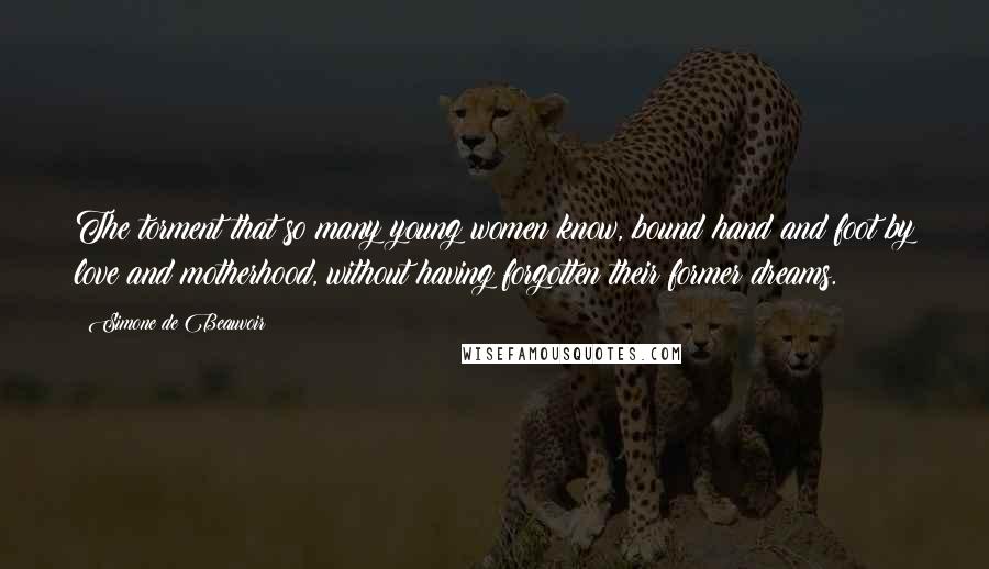 Simone De Beauvoir Quotes: The torment that so many young women know, bound hand and foot by love and motherhood, without having forgotten their former dreams.