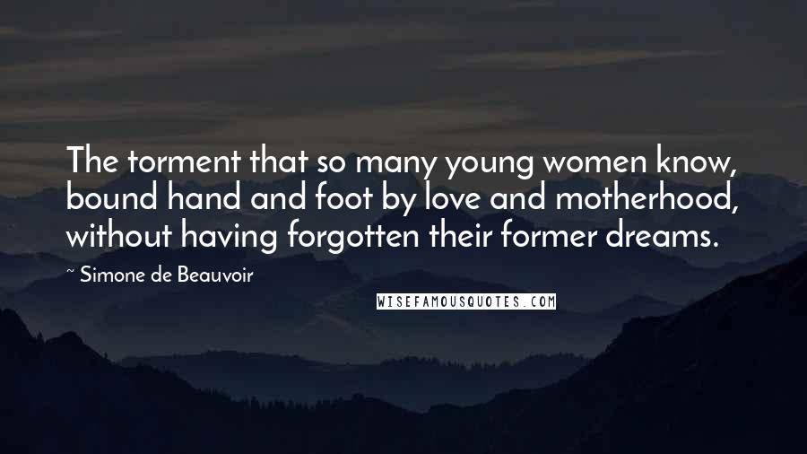Simone De Beauvoir Quotes: The torment that so many young women know, bound hand and foot by love and motherhood, without having forgotten their former dreams.