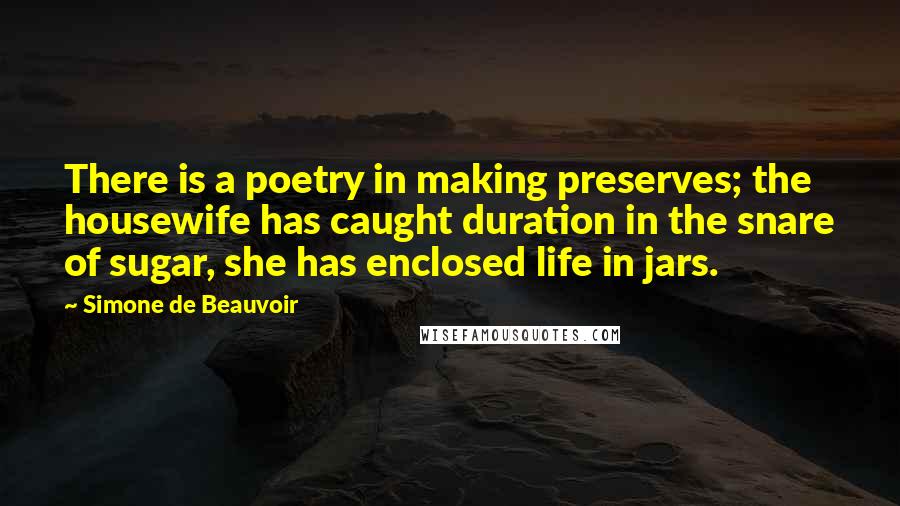 Simone De Beauvoir Quotes: There is a poetry in making preserves; the housewife has caught duration in the snare of sugar, she has enclosed life in jars.