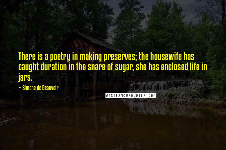 Simone De Beauvoir Quotes: There is a poetry in making preserves; the housewife has caught duration in the snare of sugar, she has enclosed life in jars.