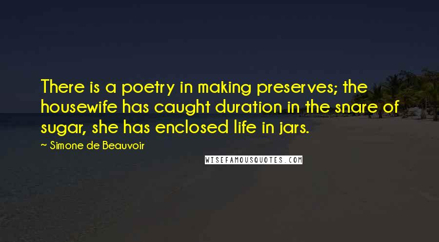 Simone De Beauvoir Quotes: There is a poetry in making preserves; the housewife has caught duration in the snare of sugar, she has enclosed life in jars.