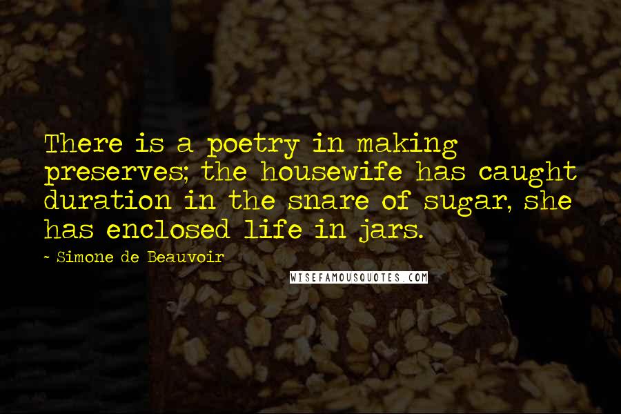 Simone De Beauvoir Quotes: There is a poetry in making preserves; the housewife has caught duration in the snare of sugar, she has enclosed life in jars.