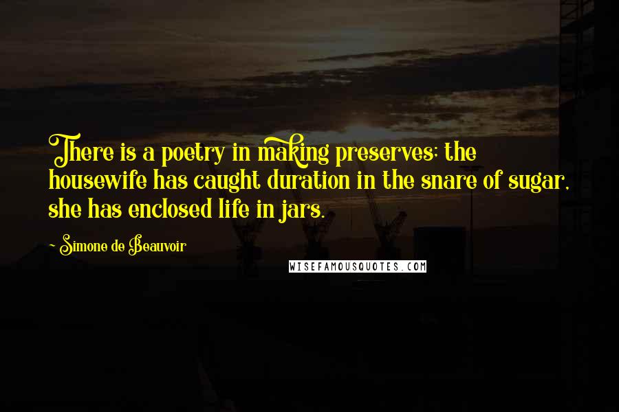 Simone De Beauvoir Quotes: There is a poetry in making preserves; the housewife has caught duration in the snare of sugar, she has enclosed life in jars.