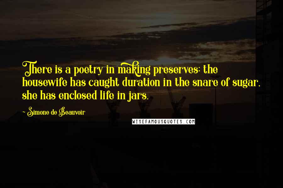 Simone De Beauvoir Quotes: There is a poetry in making preserves; the housewife has caught duration in the snare of sugar, she has enclosed life in jars.