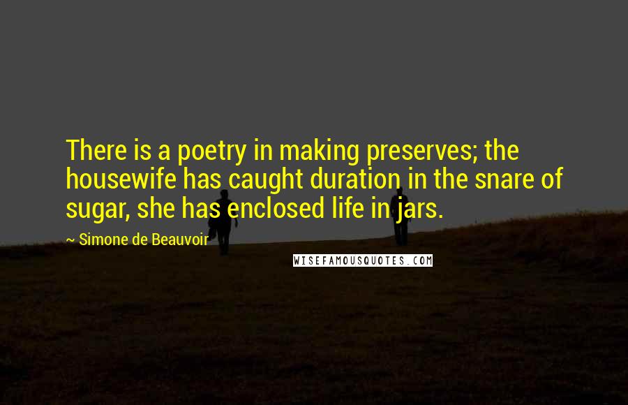 Simone De Beauvoir Quotes: There is a poetry in making preserves; the housewife has caught duration in the snare of sugar, she has enclosed life in jars.