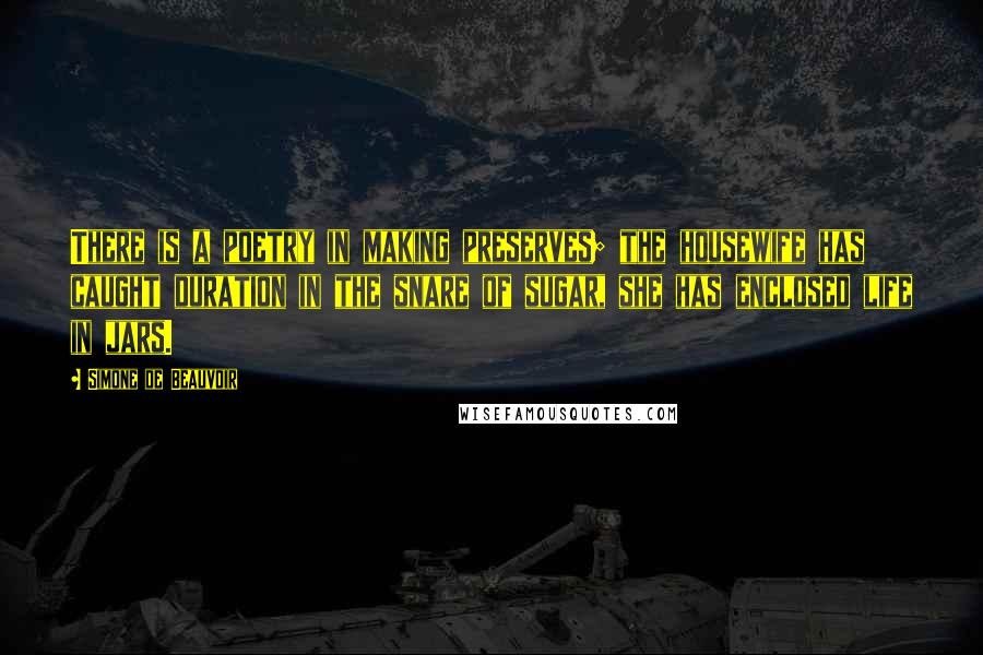 Simone De Beauvoir Quotes: There is a poetry in making preserves; the housewife has caught duration in the snare of sugar, she has enclosed life in jars.